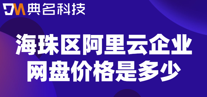 海珠区企业网盘价格表最新：海珠区阿里云企业网盘价格是多少