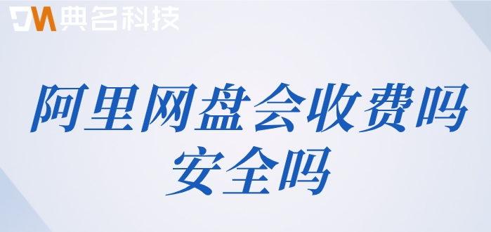 阿里网盘会收费吗安全吗?阿里云网盘企业版收费价格