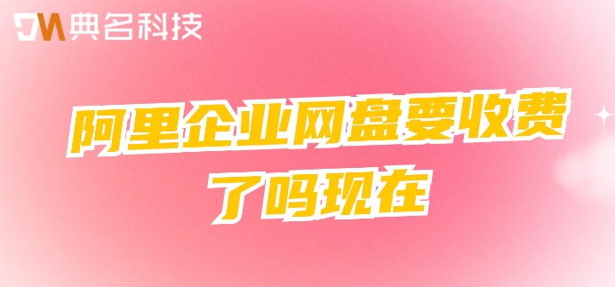 阿里企业网盘要收费了吗现在?阿里网盘企业版费用